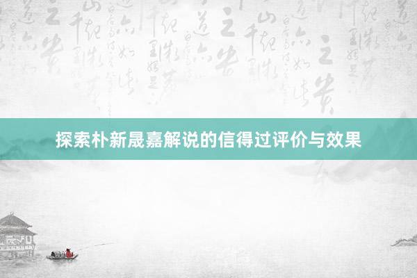 探索朴新晟嘉解说的信得过评价与效果